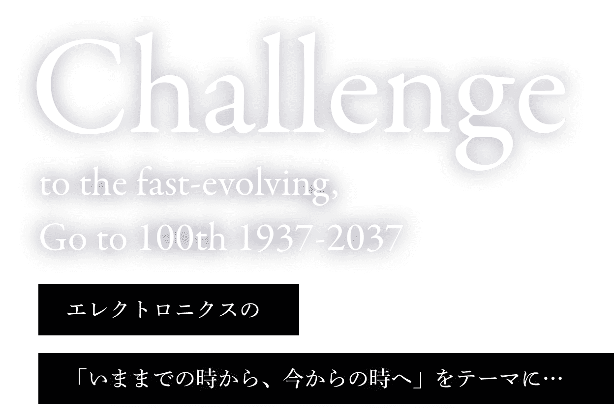 Challenge to the fast-evolving, Go to 100th 1937-2037 / エレクトロニクスの「いままでの時から、今からの時へ」をテーマに…